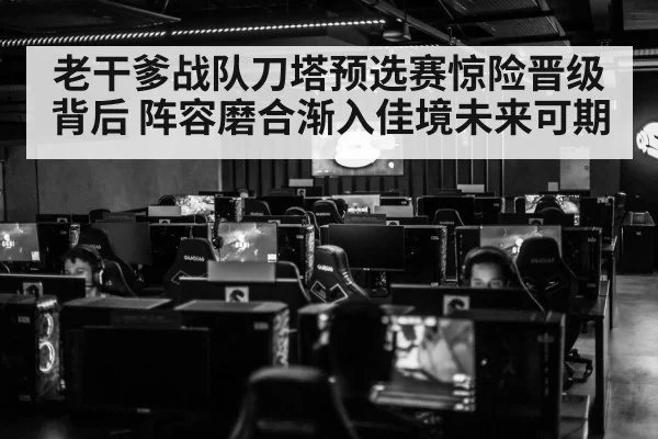 老干爹战队刀塔预选赛惊险晋级背后 阵容磨合渐入佳境未来可期