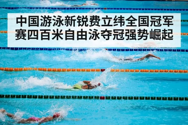 中国游泳新锐费立纬全国冠军赛四百米自由泳夺冠强势崛起