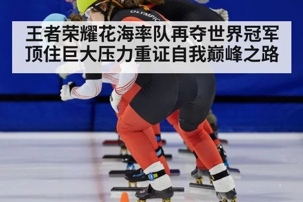王者荣耀花海率队再夺世界冠军顶住巨大压力重证自我巅峰之路